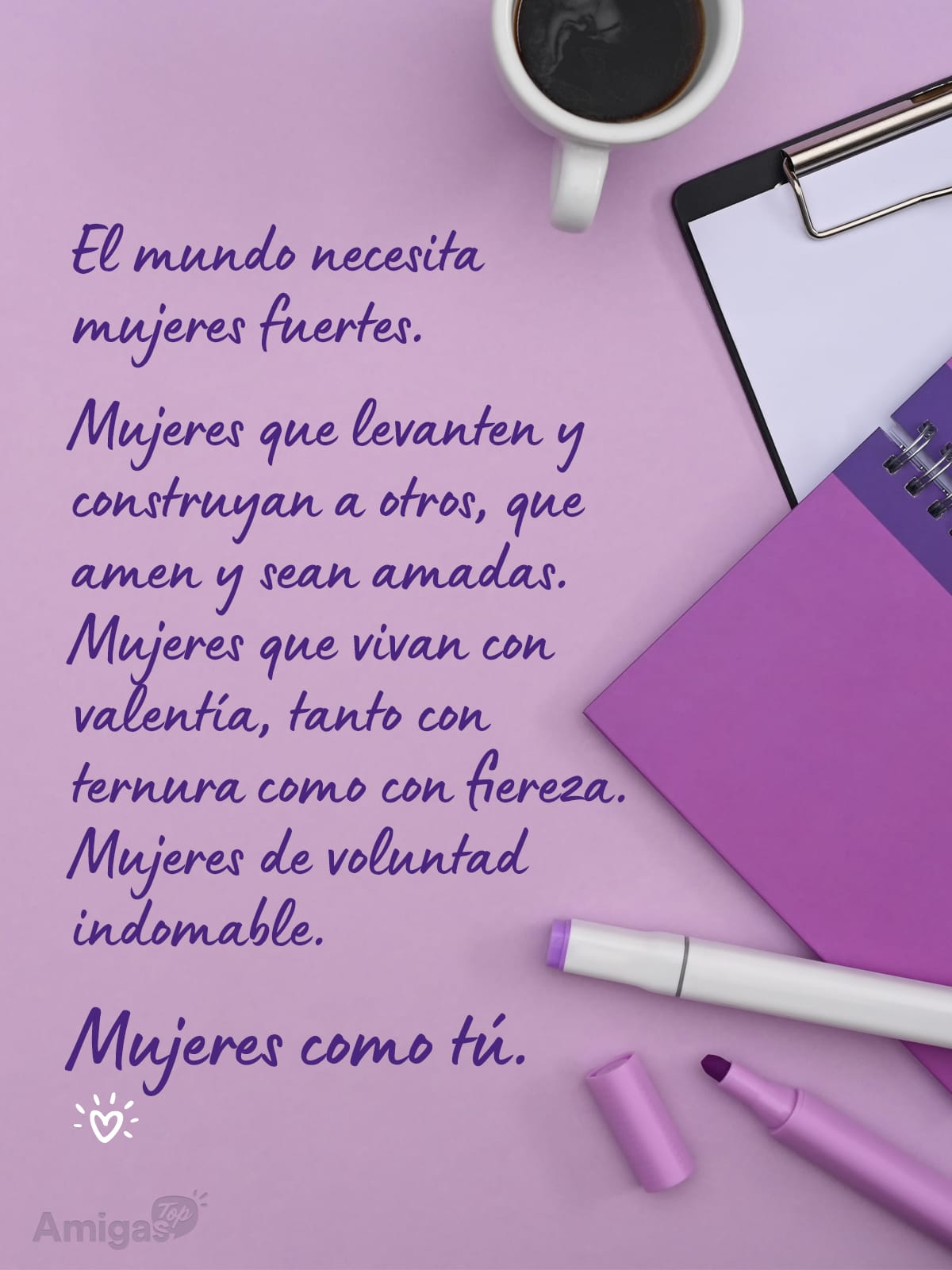 Frases y mensajes para compartir el Día de la Mujer: El mundo necesita mujeres fuertes.
Mujeres que levanten y construyan a otros, que amen y sean amadas. Mujeres que vivan con valentía, tanto con ternura como con fiereza. Mujeres de voluntad indomable.
Mujeres como tú.