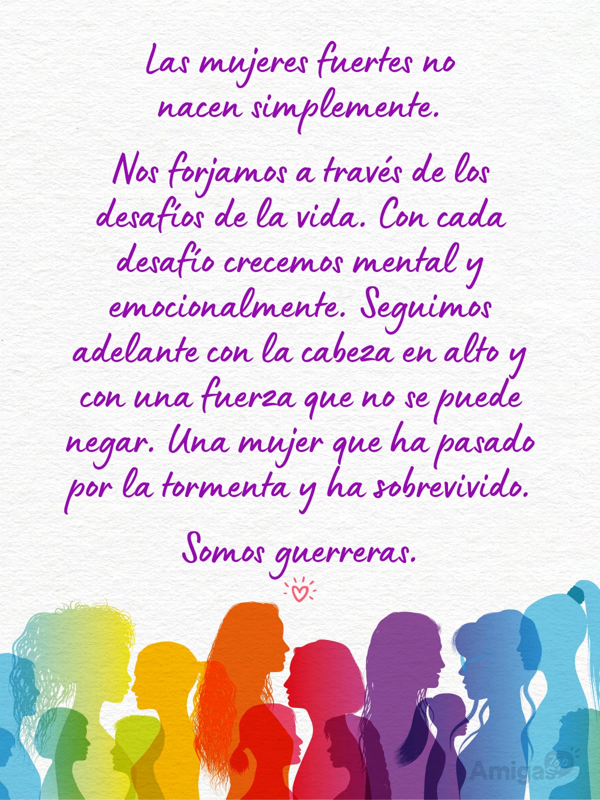 Frases y mensajes para compartir el Día de la Mujer: Las mujeres fuertes no nacen simplemente.
Nos forjamos a través de los desafíos de la vida. Con cada desafío crecemos mental y emocionalmente. Seguimos adelante con la cabeza en alto y con una fuerza que no se puede negar. Una mujer que ha pasado por la tormenta y ha sobrevivido.
Somos guerreras.