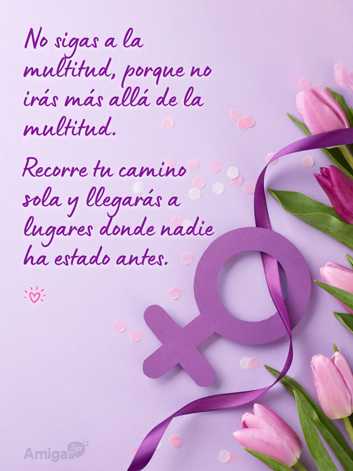 Frases y mensajes para compartir el Día de la Mujer: No sigas a la multitud, porque no irás más allá de la multitud.
Recorre tu camino sola y llegarás a lugares donde nadie ha estado antes.