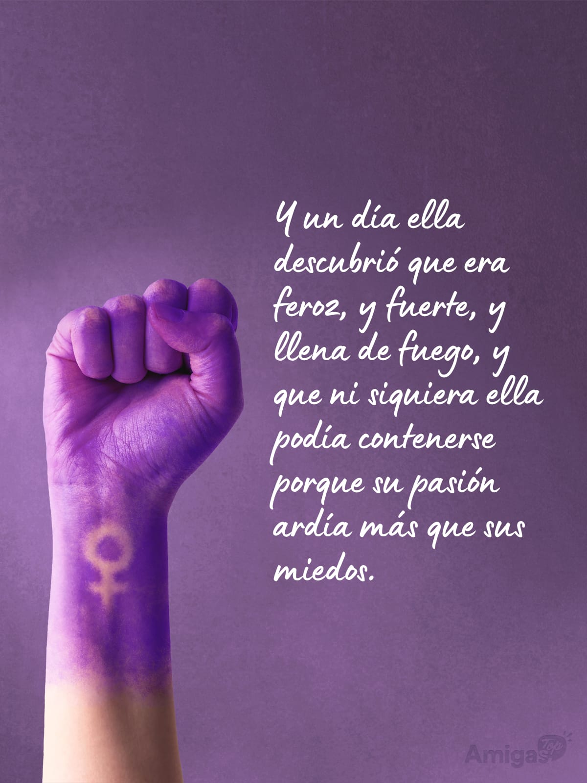 Frases y mensajes para compartir el Día de la Mujer: Y un día ella descubrió que era feroz, y fuerte, y llena de fuego, y que ni siquiera ella podía contenerse porque su pasión ardía más que sus miedos.